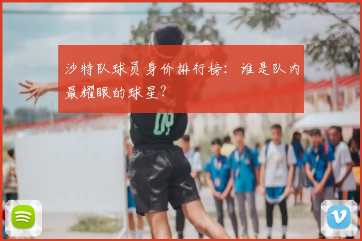 沙特队球员身价排行榜：谁是队内最耀眼的球星？