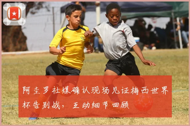 阿圭罗社媒确认现场见证梅西世界杯告别战，互动细节回顾