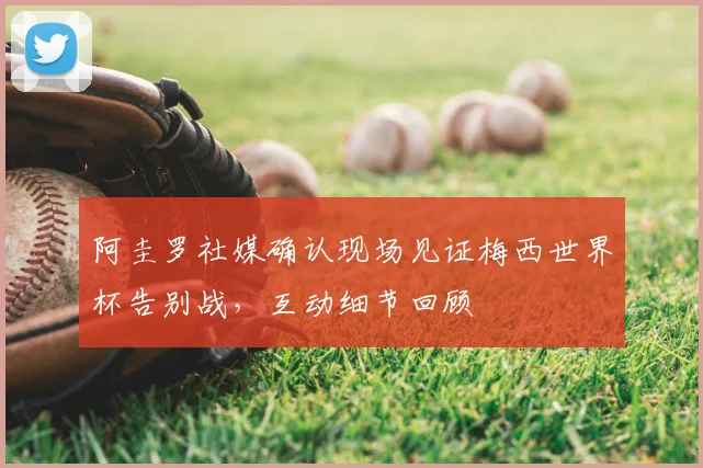 阿圭罗社媒确认现场见证梅西世界杯告别战，互动细节回顾