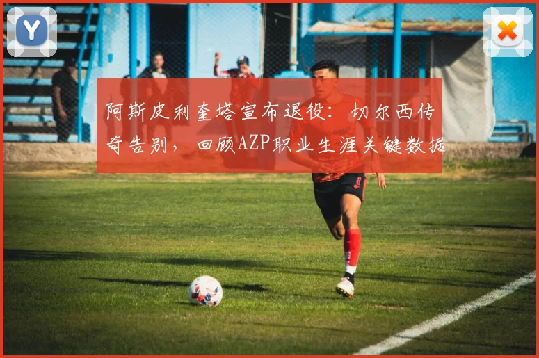 阿斯皮利奎塔宣布退役:切尔西传奇告别,回顾AZP职业生涯关键数据与未来去向
