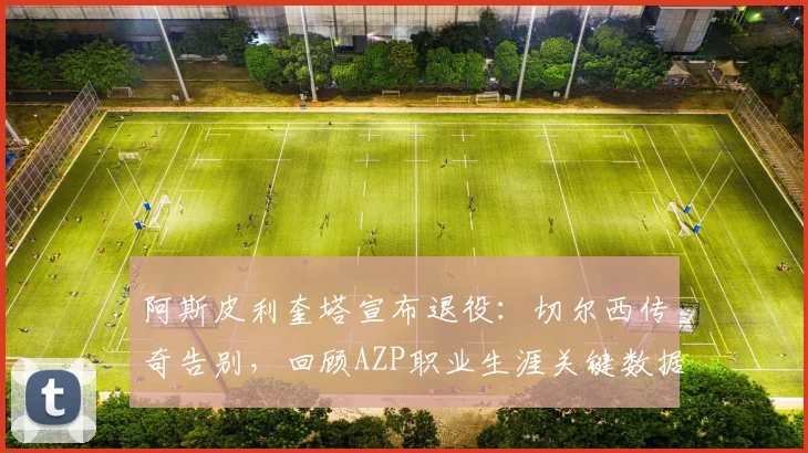 阿斯皮利奎塔宣布退役:切尔西传奇告别,回顾AZP职业生涯关键数据与未来去向